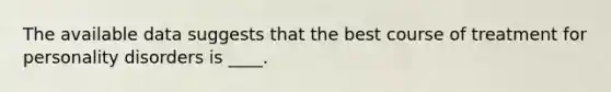 The available data suggests that the best course of treatment for personality disorders is ____.