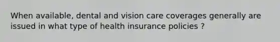 When available, dental and vision care coverages generally are issued in what type of health insurance policies ?