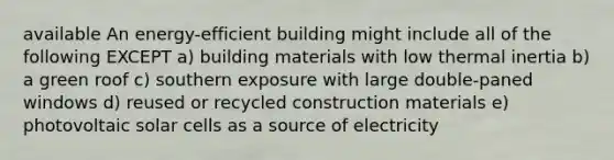 available An energy-efficient building might include all of the following EXCEPT a) building materials with low thermal inertia b) a green roof c) southern exposure with large double-paned windows d) reused or recycled construction materials e) photovoltaic solar cells as a source of electricity