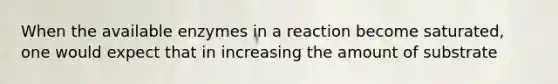 When the available enzymes in a reaction become saturated, one would expect that in increasing the amount of substrate