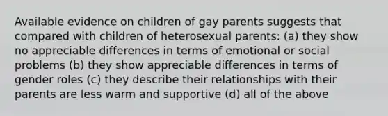 Available evidence on children of gay parents suggests that compared with children of heterosexual parents: (a) they show no appreciable differences in terms of emotional or social problems (b) they show appreciable differences in terms of gender roles (c) they describe their relationships with their parents are less warm and supportive (d) all of the above