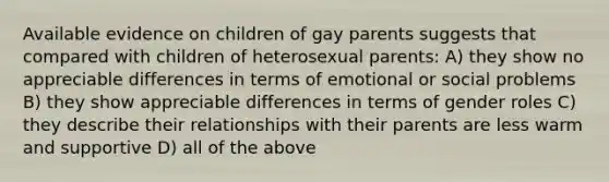 Available evidence on children of gay parents suggests that compared with children of heterosexual parents: A) they show no appreciable differences in terms of emotional or social problems B) they show appreciable differences in terms of gender roles C) they describe their relationships with their parents are less warm and supportive D) all of the above