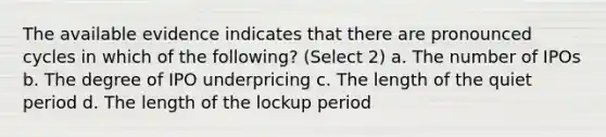 The available evidence indicates that there are pronounced cycles in which of the following? (Select 2) a. The number of IPOs b. The degree of IPO underpricing c. The length of the quiet period d. The length of the lockup period