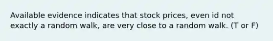 Available evidence indicates that stock prices, even id not exactly a random walk, are very close to a random walk. (T or F)