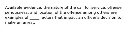 Available evidence, the nature of the call for service, offense seriousness, and location of the offense among others are examples of _____ factors that impact an officer's decision to make an arrest.