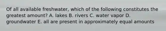 Of all available freshwater, which of the following constitutes the greatest amount? A. lakes B. rivers C. water vapor D. groundwater E. all are present in approximately equal amounts