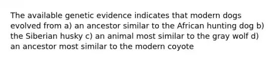 The available genetic evidence indicates that modern dogs evolved from a) an ancestor similar to the African hunting dog b) the Siberian husky c) an animal most similar to the gray wolf d) an ancestor most similar to the modern coyote