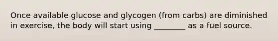 Once available glucose and glycogen (from carbs) are diminished in exercise, the body will start using ________ as a fuel source.