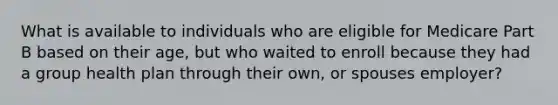 What is available to individuals who are eligible for Medicare Part B based on their age, but who waited to enroll because they had a group health plan through their own, or spouses employer?