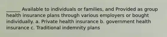 ______ Available to individuals or families, and Provided as group health insurance plans through various employers or bought individually. a. Private health insurance b. government health insurance c. Traditional indemnity plans