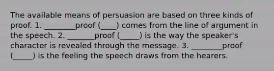 The available means of persuasion are based on three kinds of proof. 1. ________proof (____) comes from the line of argument in the speech. 2. _______proof (_____) is the way the speaker's character is revealed through the message. 3. ________proof (_____) is the feeling the speech draws from the hearers.