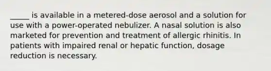 _____ is available in a metered-dose aerosol and a solution for use with a power-operated nebulizer. A nasal solution is also marketed for prevention and treatment of allergic rhinitis. In patients with impaired renal or hepatic function, dosage reduction is necessary.