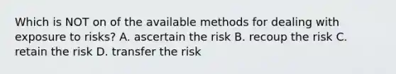 Which is NOT on of the available methods for dealing with exposure to risks? A. ascertain the risk B. recoup the risk C. retain the risk D. transfer the risk