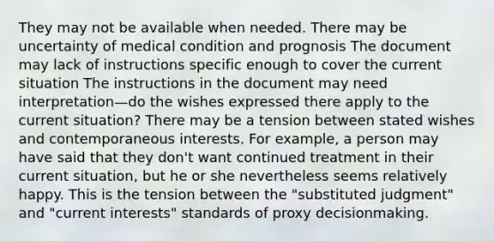 They may not be available when needed. There may be uncertainty of medical condition and prognosis The document may lack of instructions specific enough to cover the current situation The instructions in the document may need interpretation—do the wishes expressed there apply to the current situation? There may be a tension between stated wishes and contemporaneous interests. For example, a person may have said that they don't want continued treatment in their current situation, but he or she nevertheless seems relatively happy. This is the tension between the "substituted judgment" and "current interests" standards of proxy decisionmaking.