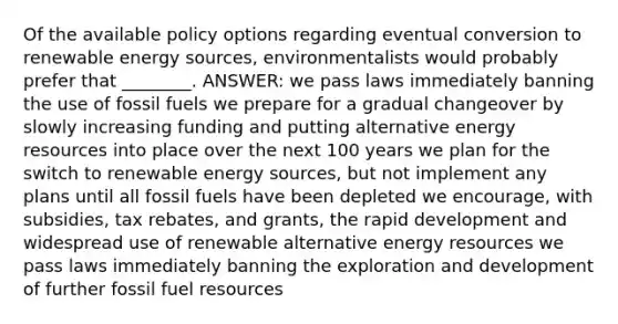 Of the available policy options regarding eventual conversion to renewable energy sources, environmentalists would probably prefer that ________. ANSWER: we pass laws immediately banning the use of fossil fuels we prepare for a gradual changeover by slowly increasing funding and putting alternative energy resources into place over the next 100 years we plan for the switch to renewable energy sources, but not implement any plans until all fossil fuels have been depleted we encourage, with subsidies, tax rebates, and grants, the rapid development and widespread use of renewable alternative energy resources we pass laws immediately banning the exploration and development of further fossil fuel resources