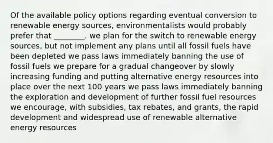 Of the available policy options regarding eventual conversion to renewable energy sources, environmentalists would probably prefer that ________. we plan for the switch to renewable energy sources, but not implement any plans until all fossil fuels have been depleted we pass laws immediately banning the use of fossil fuels we prepare for a gradual changeover by slowly increasing funding and putting alternative energy resources into place over the next 100 years we pass laws immediately banning the exploration and development of further fossil fuel resources we encourage, with subsidies, tax rebates, and grants, the rapid development and widespread use of renewable alternative energy resources