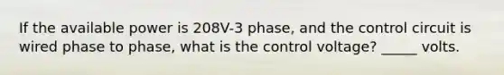 If the available power is 208V-3 phase, and the control circuit is wired phase to phase, what is the control voltage? _____ volts.