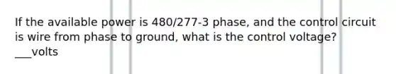 If the available power is 480/277-3 phase, and the control circuit is wire from phase to ground, what is the control voltage? ___volts