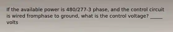 If the available power is 480/277-3 phase, and the control circuit is wired fromphase to ground, what is the control voltage? _____ volts