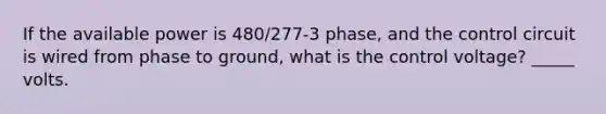 If the available power is 480/277-3 phase, and the control circuit is wired from phase to ground, what is the control voltage? _____ volts.