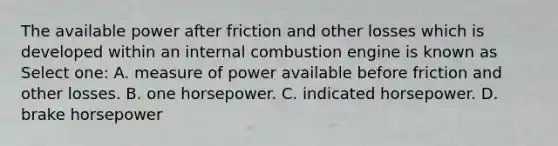 The available power after friction and other losses which is developed within an internal combustion engine is known as Select one: A. measure of power available before friction and other losses. B. one horsepower. C. indicated horsepower. D. brake horsepower