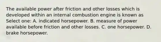 The available power after friction and other losses which is developed within an internal combustion engine is known as Select one: A. indicated horsepower. B. measure of power available before friction and other losses. C. one horsepower. D. brake horsepower.