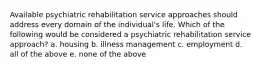 Available psychiatric rehabilitation service approaches should address every domain of the individual's life. Which of the following would be considered a psychiatric rehabilitation service approach? a. housing b. illness management c. employment d. all of the above e. none of the above