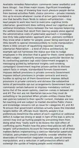 Available remedies Paternalism: commands (wear seatbelts) and bans (drugs) - has three major issues: Significant knowledge problem -- no way of knowing how much pleasure people derive from banned activities Public choice concerns -- private interests line up to ensure whatever course of action gets mandated is one that benefits them Tends to reduce self-protection -- may lead people to work less hard to overcome cognitive limits Libertarian: government does nothing about our cognitive and volitional limitations Choice between the two requires balancing the welfare losses that result from leaving people alone against the administrative costs of paternalist approach + knowledge loss Only take paternalistic approach when: planners confident they know what is better for people; power being exercised is of little benefit to special interests/unlikely to invite manipulation; there is little concern of squelching regulates' learning Libertarian Paternalism -- a kind of choice architecture, for example opt-out harnesses the status quo bias to nudge employees in the direction that is good for them; some options: Private nudges -- voluntarily encouraging particular decision by its contracting partners (opt outs) Government engages is messaging guided by behavioral insights (anti-smoking campaigns) Government requires private parties to disclose salient facts in simple, standardized formats Government imposes default provisions in private contracts Government imposes default provisions in private contracts and erects hurdles to opting out of them Government imposes default provisions in private contracts and dictates the substantive terms of permissible opt-out arrangements Government bans or commands certain behavior or imposes mandatory contract terms Out of the seven options, coercion comes in between #2 and #3 The rest are not libertarian because they must do something or be punished When private entities choose their own policies tailored to their specific context, mistakes are less far-reaching and are subject to market discipline Public choice and knowledge concerns not an issue for categories #1 and #2 To ensure that government schemes actually leave the intended targets better off, officials must: Identify people's true preferences Determine the extent of each cognitive or volitional defect A nudge too strong or weak in light of the bias is aims to correct may end up hurting people by preventing them from doing what they "really want to do Assess the next effect of conflicting quirks Predict how the prescribed policies will affect targets' self-protections Account for heterogeneity in all of these matters Before implementing a coercive libertarian paternalist initiative, policymakers should carefully consider whether the downsides of intervention (regulator mistake, special interest manipulation, and a reduction in self-protective efforts) will outweigh the upside of helping people avoid mistakes