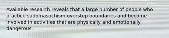 Available research reveals that a large number of people who practice sadomasochism overstep boundaries and become involved in activities that are physically and emotionally dangerous.