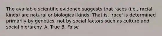 The available scientific evidence suggests that races (i.e., racial kinds) are natural or biological kinds. That is, 'race' is determined primarily by genetics, not by social factors such as culture and social hierarchy. A. True B. False