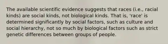 The available scientific evidence suggests that races (i.e., racial kinds) are social kinds, not biological kinds. That is, 'race' is determined significantly by social factors, such as culture and social hierarchy, not so much by biological factors such as strict genetic differences between groups of people.