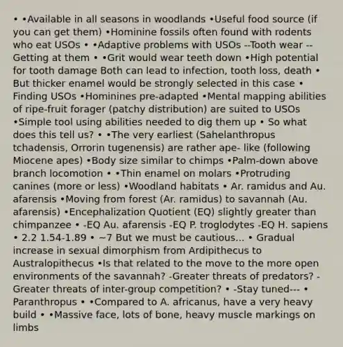 • •Available in all seasons in woodlands •Useful food source (if you can get them) •Hominine fossils often found with rodents who eat USOs • •Adaptive problems with USOs --Tooth wear --Getting at them • •Grit would wear teeth down •High potential for tooth damage Both can lead to infection, tooth loss, death • But thicker enamel would be strongly selected in this case • Finding USOs •Hominines pre-adapted •Mental mapping abilities of ripe-fruit forager (patchy distribution) are suited to USOs •Simple tool using abilities needed to dig them up • So what does this tell us? • •The very earliest (Sahelanthropus tchadensis, Orrorin tugenensis) are rather ape- like (following Miocene apes) •Body size similar to chimps •Palm-down above branch locomotion • •Thin enamel on molars •Protruding canines (more or less) •Woodland habitats • Ar. ramidus and Au. afarensis •Moving from forest (Ar. ramidus) to savannah (Au. afarensis) •Encephalization Quotient (EQ) slightly greater than chimpanzee • -EQ Au. afarensis -EQ P. troglodytes -EQ H. sapiens • 2.2 1.54-1.89 • ~7 But we must be cautious... • Gradual increase in sexual dimorphism from Ardipithecus to Australopithecus •Is that related to the move to the more open environments of the savannah? -Greater threats of predators? -Greater threats of inter-group competition? • -Stay tuned--- • Paranthropus • •Compared to A. africanus, have a very heavy build • •Massive face, lots of bone, heavy muscle markings on limbs