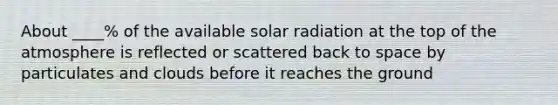 About ____% of the available solar radiation at the top of the atmosphere is reflected or scattered back to space by particulates and clouds before it reaches the ground