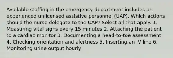 Available staffing in the emergency department includes an experienced unlicensed assistive personnel (UAP). Which actions should the nurse delegate to the UAP? Select all that apply. 1. Measuring vital signs every 15 minutes 2. Attaching the patient to a cardiac monitor 3. Documenting a head-to-toe assessment 4. Checking orientation and alertness 5. Inserting an IV line 6. Monitoring urine output hourly