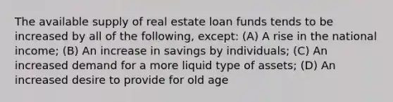 The available supply of real estate loan funds tends to be increased by all of the following, except: (A) A rise in the national income; (B) An increase in savings by individuals; (C) An increased demand for a more liquid type of assets; (D) An increased desire to provide for old age