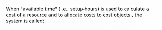 When "available time" (i.e., setup-hours) is used to calculate a cost of a resource and to allocate costs to cost objects , the system is called: