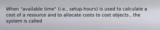 When "available time" (i.e., setup-hours) is used to calculate a cost of a resource and to allocate costs to cost objects , the system is called