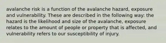 avalanche risk is a function of the avalanche hazard, exposure and vulnerability. These are described in the following way: the hazard is the likelihood and size of the avalanche, exposure relates to the amount of people or property that is affected, and vulnerability refers to our susceptibility of injury.