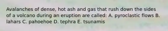 Avalanches of dense, hot ash and gas that rush down the sides of a volcano during an eruption are called: A. pyroclastic flows B. lahars C. pahoehoe D. tephra E. tsunamis