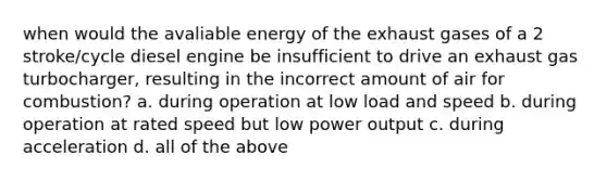 when would the avaliable energy of the exhaust gases of a 2 stroke/cycle diesel engine be insufficient to drive an exhaust gas turbocharger, resulting in the incorrect amount of air for combustion? a. during operation at low load and speed b. during operation at rated speed but low power output c. during acceleration d. all of the above