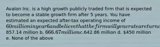 Avalon Inc. is a high growth publicly traded firm that is expected to become a stable growth firm after 5 years. You have estimated an expected after-tax operating income of 60 million in year 6 and believe that the firm will generate a return on capital of 12% in perpetuity. If the cost of capital is 10% and the expected growth rate in perpetuity after year 5 is 3%, what will the terminal value be at the end of year 5? a.857.14 million b. 666.67 million c.642.86 million d. 450 million e. None of the above