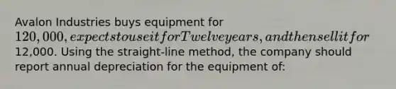 Avalon Industries buys equipment for 120,000, expects to use it for Twelve years, and then sell it for12,000. Using the straight-line method, the company should report annual depreciation for the equipment of: