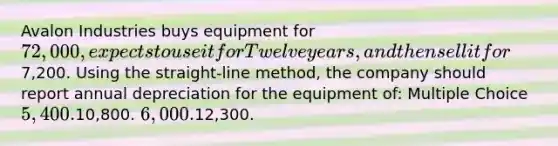 Avalon Industries buys equipment for 72,000, expects to use it for Twelve years, and then sell it for7,200. Using the straight-line method, the company should report annual depreciation for the equipment of: Multiple Choice 5,400.10,800. 6,000.12,300.