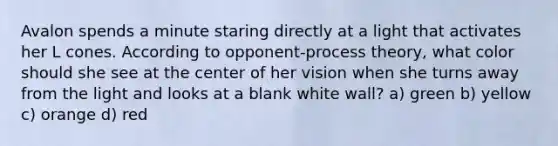 Avalon spends a minute staring directly at a light that activates her L cones. According to opponent-process theory, what color should she see at the center of her vision when she turns away from the light and looks at a blank white wall? a) green b) yellow c) orange d) red