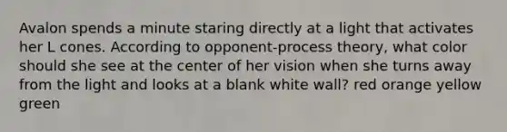 Avalon spends a minute staring directly at a light that activates her L cones. According to opponent-process theory, what color should she see at the center of her vision when she turns away from the light and looks at a blank white wall? red orange yellow green