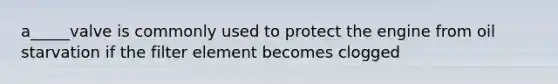 a_____valve is commonly used to protect the engine from oil starvation if the filter element becomes clogged