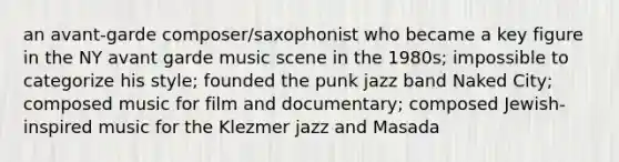 an avant-garde composer/saxophonist who became a key figure in the NY avant garde music scene in the 1980s; impossible to categorize his style; founded the punk jazz band Naked City; composed music for film and documentary; composed Jewish-inspired music for the Klezmer jazz and Masada