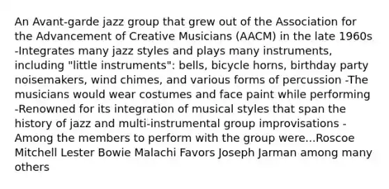 An Avant-garde jazz group that grew out of the Association for the Advancement of Creative Musicians (AACM) in the late 1960s -Integrates many jazz styles and plays many instruments, including "little instruments": bells, bicycle horns, birthday party noisemakers, wind chimes, and various forms of percussion -The musicians would wear costumes and face paint while performing -Renowned for its integration of musical styles that span the history of jazz and multi-instrumental group improvisations -Among the members to perform with the group were...Roscoe Mitchell Lester Bowie Malachi Favors Joseph Jarman among many others