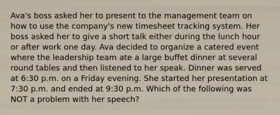 Ava's boss asked her to present to the management team on how to use the company's new timesheet tracking system. Her boss asked her to give a short talk either during the lunch hour or after work one day. Ava decided to organize a catered event where the leadership team ate a large buffet dinner at several round tables and then listened to her speak. Dinner was served at 6:30 p.m. on a Friday evening. She started her presentation at 7:30 p.m. and ended at 9:30 p.m. Which of the following was NOT a problem with her speech?