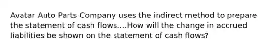 Avatar Auto Parts Company uses the indirect method to prepare the statement of cash flows....How will the change in accrued liabilities be shown on the statement of cash flows?